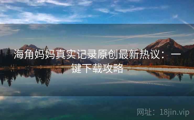 海角妈妈真实记录原创最新热议:一键下载攻略