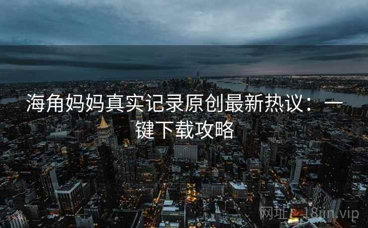 海角妈妈真实记录原创最新热议：一键下载攻略