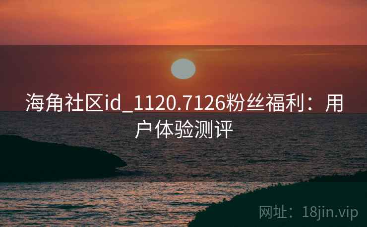 海角社区id_1120.7126粉丝福利:用户体验测评